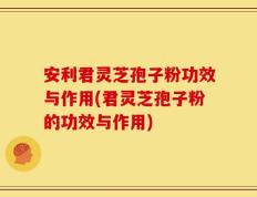 安利君灵芝孢子粉功效与作用(君灵芝孢子粉的功效与作用)