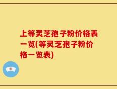上等灵芝孢子粉价格表一览(等灵芝孢子粉价格一览表)