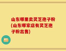 山东哪里卖灵芝孢子粉(山东哪家店有灵芝孢子粉出售)
