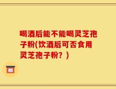 喝酒后能不能喝灵芝孢子粉(饮酒后可否食用灵芝孢子粉？)
