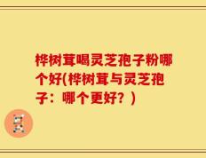 桦树茸喝灵芝孢子粉哪个好(桦树茸与灵芝孢子：哪个更好？)