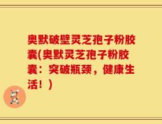 奥默破壁灵芝孢子粉胶囊(奥默灵芝孢子粉胶囊：突破瓶颈，健康生活！)