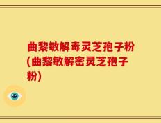 曲黎敏解毒灵芝孢子粉(曲黎敏解密灵芝孢子粉)