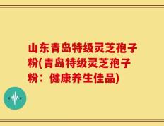 山东青岛特级灵芝孢子粉(青岛特级灵芝孢子粉：健康养生佳品)