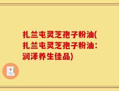扎兰屯灵芝孢子粉油(扎兰屯灵芝孢子粉油：润泽养生佳品)