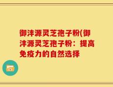 御沣源灵芝孢子粉(御沣源灵芝孢子粉：提高免疫力的自然选择