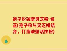 孢子粉破壁灵芝粉 修正(孢子粉与灵芝相结合，打造破壁活性粉)
