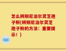 怎么辨别尼泊尔灵芝孢子粉(辨别尼泊尔灵芝孢子粉的方法：重要提示！)