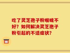 吃了灵芝孢子粉喉咙不好？如何解决灵芝孢子粉引起的不适症状？