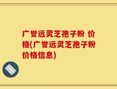 广誉远灵芝孢子粉 价格(广誉远灵芝孢子粉价格信息)
