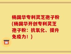 杨国华专利灵芝孢子粉(杨国华开创专利灵芝孢子粉：抗氧化、提升免疫力！)