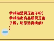 承诚破壁灵芝孢子粉(承诚推出高品质灵芝孢子粉，助您远离疾病！)