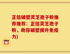 正信破壁灵芝孢子粉推荐推荐：正信灵芝孢子粉，助你破壁提升免疫力)