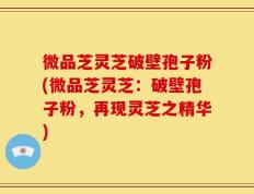 微品芝灵芝破壁孢子粉(微品芝灵芝：破壁孢子粉，再现灵芝之精华)