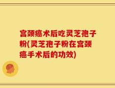 宫颈癌术后吃灵芝孢子粉(灵芝孢子粉在宫颈癌手术后的功效)