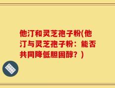 他汀和灵芝孢子粉(他汀与灵芝孢子粉：能否共同降低胆固醇？)