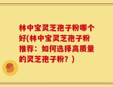 林中宝灵芝孢子粉哪个好(林中宝灵芝孢子粉推荐：如何选择高质量的灵芝孢子粉？)