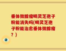 垂体微腺瘤喝灵芝孢子粉能消失吗(喝灵芝孢子粉能治愈垂体微腺瘤？)