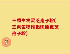 三秀生物灵芝孢子粉(三秀生物推出优质灵芝孢子粉)