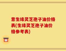 意生缘灵芝孢子油价格表(生缘灵芝孢子油价格参考表)