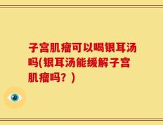 子宫肌瘤可以喝银耳汤吗(银耳汤能缓解子宫肌瘤吗？)