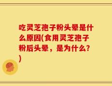 吃灵芝孢子粉头晕是什么原因(食用灵芝孢子粉后头晕，是为什么？)