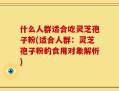 什么人群适合吃灵芝孢子粉(适合人群：灵芝孢子粉的食用对象解析)