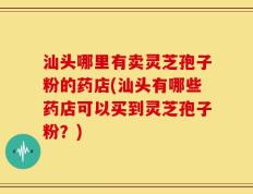 汕头哪里有卖灵芝孢子粉的药店(汕头有哪些药店可以买到灵芝孢子粉？)