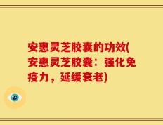 安惠灵芝胶囊的功效(安惠灵芝胶囊：强化免疫力，延缓衰老)