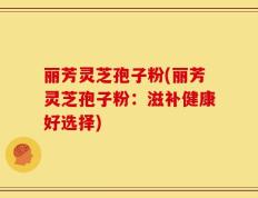 丽芳灵芝孢子粉(丽芳灵芝孢子粉：滋补健康好选择)