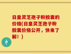 日皇灵芝孢子粉胶囊的价格(日皇灵芝孢子粉胶囊价格公开，快来了解！)