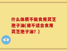 什么体质不能食用灵芝孢子油(谁不适合食用灵芝孢子油？)