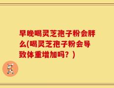 早晚喝灵芝孢子粉会胖么(喝灵芝孢子粉会导致体重增加吗？)