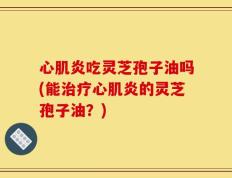 心肌炎吃灵芝孢子油吗(能治疗心肌炎的灵芝孢子油？)