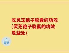 吃灵芝孢子胶囊的功效(灵芝孢子胶囊的功效及益处)