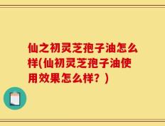 仙之初灵芝孢子油怎么样(仙初灵芝孢子油使用效果怎么样？)
