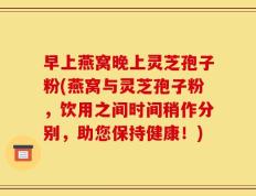 早上燕窝晚上灵芝孢子粉(燕窝与灵芝孢子粉，饮用之间时间稍作分别，助您保持健康！)