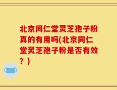 北京同仁堂灵芝孢子粉真的有用吗(北京同仁堂灵芝孢子粉是否有效？)