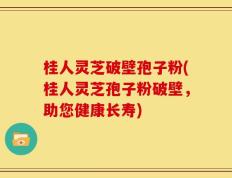 桂人灵芝破壁孢子粉(桂人灵芝孢子粉破壁，助您健康长寿)