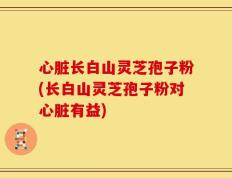 心脏长白山灵芝孢子粉(长白山灵芝孢子粉对心脏有益)