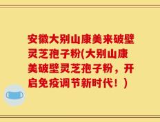 安徽大别山康美来破壁灵芝孢子粉(大别山康美破壁灵芝孢子粉，开启免疫调节新时代！)