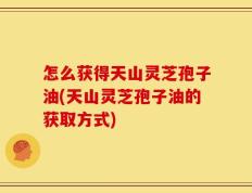 怎么获得天山灵芝孢子油(天山灵芝孢子油的获取方式)