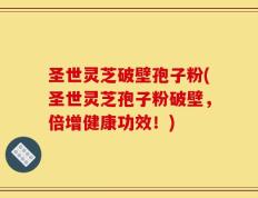 圣世灵芝破壁孢子粉(圣世灵芝孢子粉破壁，倍增健康功效！)
