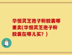华恒灵芝孢子粉胶囊哪里卖(华恒灵芝孢子粉胶囊在哪儿买？)