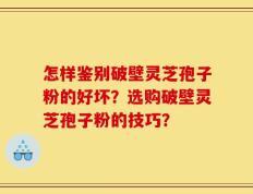 怎样鉴别破壁灵芝孢子粉的好坏？选购破壁灵芝孢子粉的技巧？