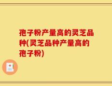 孢子粉产量高的灵芝品种(灵芝品种产量高的孢子粉)
