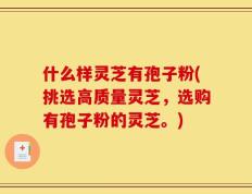 什么样灵芝有孢子粉(挑选高质量灵芝，选购有孢子粉的灵芝。)