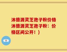 沐德源灵芝孢子粉价格沐德源灵芝孢子粉：价格区间公开！)