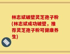 林志斌破壁灵芝孢子粉(林志斌成功破壁，推荐灵芝孢子粉可健康养生)
