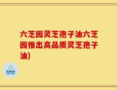 六芝园灵芝孢子油六芝园推出高品质灵芝孢子油)